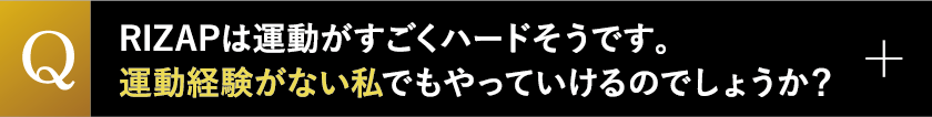 RIZAPは運動がすごくハードそうです。運動経験がない私でもやっていけるのでしょうか？
