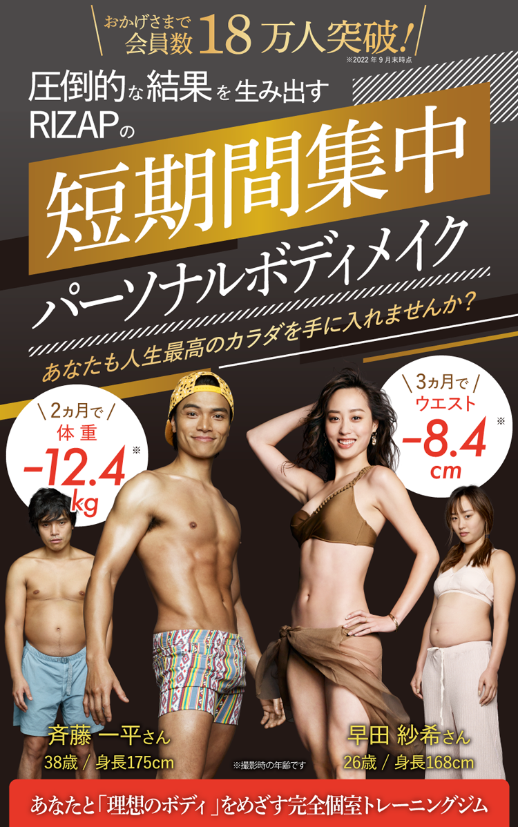 ※斉藤一平さんのプログラム実施期間は2ヶ月間になります。斉藤一平さんの年齢はエビデンス統計の範囲外です。※結果には個人差があり、効果を保証するものではありません。※適切なトレーニングと食事管理を行い、個人に合わせて目標数値を管理しています。※RIZAPのプログラム体験者N=27(47～66歳、平均年齢53.6±4.5歳)の数値を統計処理した結果、ウエストが2ヶ月間で105.19cm±10.28から95.82cm±9.12に減少。確率的に可能な数値変化の幅(四分位法による)はウエスト–17.80cm〜–0.58cmであり(実績値、2020年9月 日本臨床試験協会調べ)2ヶ月後のウエストがこの範囲に収まらない者の割合は0.00％です。<br>※早田紗希さんの年齢はウエスト数値のエビデンス統計の範囲外です。※早田紗希さんのスタート時の体重・ウエスト数値はエビデンス範囲外です。※結果には個人差があり、効果を保証するものではありません。※適切なトレーニングと食事管理を行い、個人に合わせて目標数値を管理しています。※RIZAPのプログラム体験者N=27(47～66歳、平均年齢53.6±4.5歳)の数値を統計処理した結果、ウエストが３ヶ月間で105.19cm±10.28から92.06cm±8.65に減少。確率的に可能な数値変化の幅(四分位法による)はウエスト–21.63cm〜–2.83cmであり(実績値、2020年9月 日本臨床試験協会調べ)3ヶ月後のウエストがこの範囲に収まらない者の割合は7.41％です。