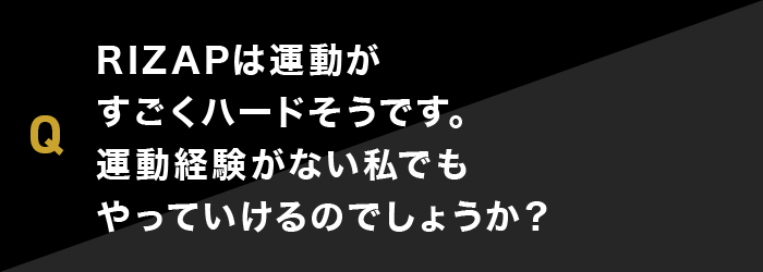 RIZAPは運動がすごくハードそうです。運動経験がない私でもやっていけるのでしょうか？ 