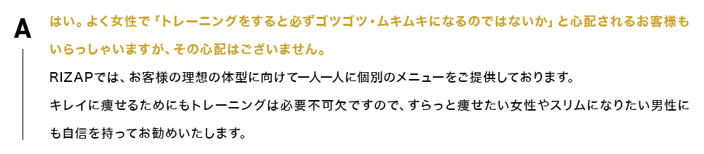 はい。よく女性で「トレーニングをすると必ずゴツゴツ・ムキムキになるのではないか」と心配されるお客様もいらっしゃいますが、その心配はございません。