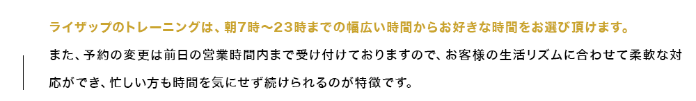 ライザップのトレーニングは、朝7時～23時までの幅広い時間からお好きな時間をお選び頂けます。