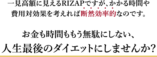 一見高額に見えるRIZAPですが、かかる時間や費用対効果を考えば 断 然 効 率 的なのです。お金も時間ももう無駄にしない、人生最後のダイエットにしませんか?