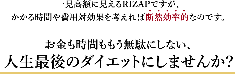 一見高額に見えるRIZAPですが、かかる時間や費用対効果を考えば 断 然 効 率 的なのです。お金も時間ももう無駄にしない、人生最後のダイエットにしませんか?